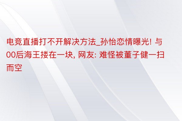 电竞直播打不开解决方法_孙怡恋情曝光! 与00后海王搂在一块, 网友: 难怪被董子健一扫而空