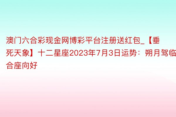 澳门六合彩现金网博彩平台注册送红包_【垂死天象】十二星座2023年7月3日运势：朔月驾临，合座向好