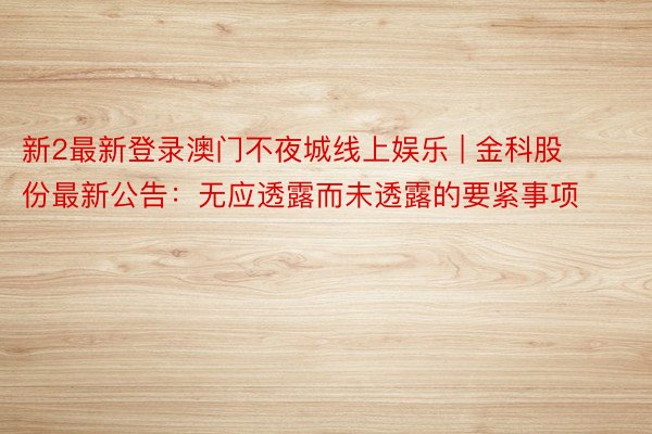 新2最新登录澳门不夜城线上娱乐 | 金科股份最新公告：无应透露而未透露的要紧事项