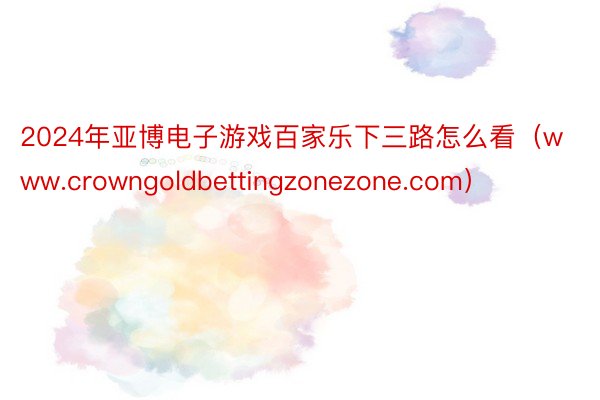 2024年亚博电子游戏百家乐下三路怎么看（www.crowngoldbettingzonezone.com）