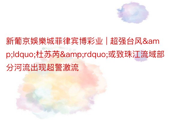 新葡京娛樂城菲律宾博彩业 | 超强台风&ldquo;杜苏芮&rdquo;或致珠江流域部分河流出现超警激流