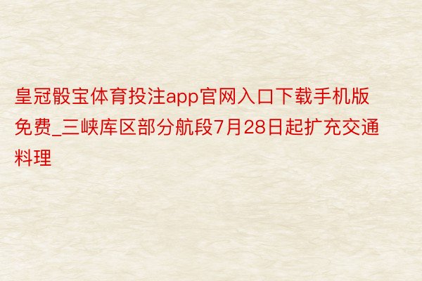 皇冠骰宝体育投注app官网入口下载手机版免费_三峡库区部分航段7月28日起扩充交通料理