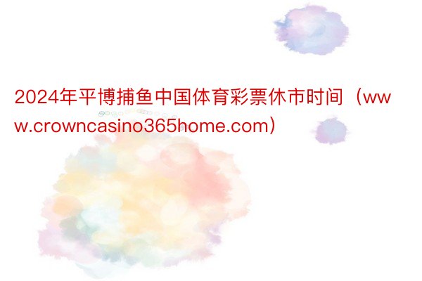 2024年平博捕鱼中国体育彩票休市时间（www.crowncasino365home.com）