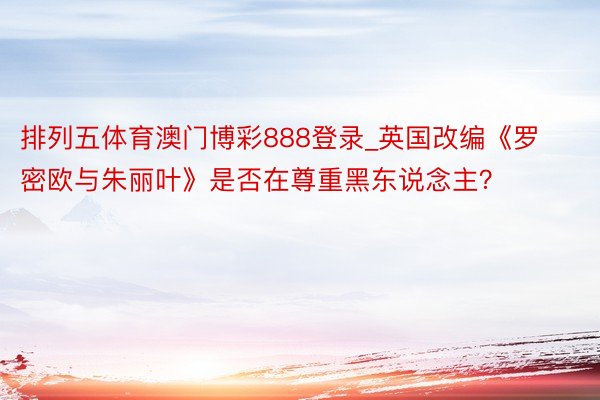 排列五体育澳门博彩888登录_英国改编《罗密欧与朱丽叶》是否在尊重黑东说念主？