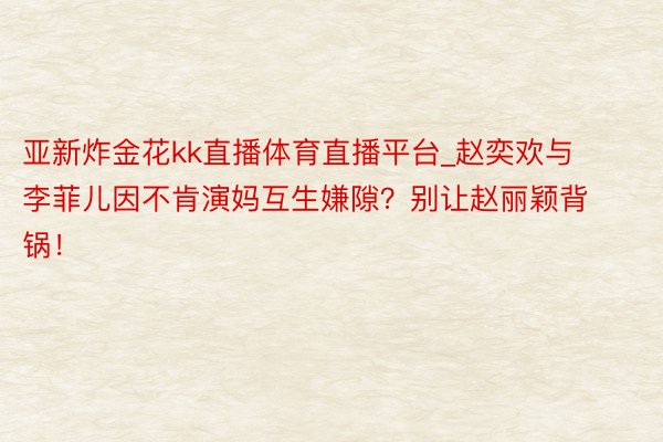 亚新炸金花kk直播体育直播平台_赵奕欢与李菲儿因不肯演妈互生嫌隙？别让赵丽颖背锅！