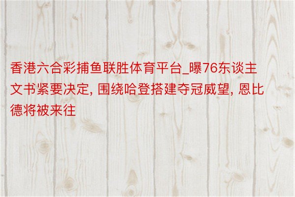 香港六合彩捕鱼联胜体育平台_曝76东谈主文书紧要决定, 围绕哈登搭建夺冠威望, 恩比德将被来往