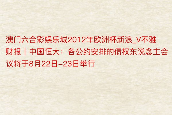 澳门六合彩娱乐城2012年欧洲杯新浪_V不雅财报｜中国恒大：各公约安排的债权东说念主会议将于8月22日-23日举行
