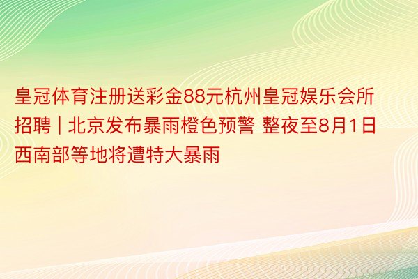 皇冠体育注册送彩金88元杭州皇冠娱乐会所招聘 | 北京发布暴雨橙色预警 整夜至8月1日西南部等地将遭特大暴雨