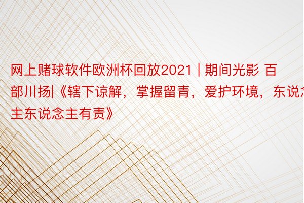 网上赌球软件欧洲杯回放2021 | 期间光影 百部川扬|《辖下谅解，掌握留青，爱护环境，东说念主东说念主有责》