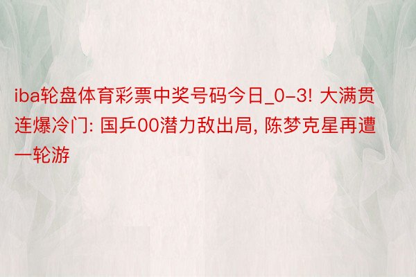 iba轮盘体育彩票中奖号码今日_0-3! 大满贯连爆冷门: 国乒00潜力敌出局， 陈梦克星再遭一轮游