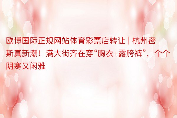 欧博国际正规网站体育彩票店转让 | 杭州密斯真新潮！满大街齐在穿“胸衣+露胯裤”，个个阴寒又闲雅