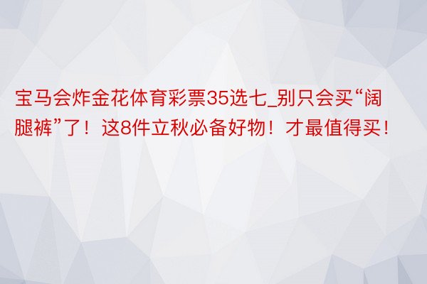 宝马会炸金花体育彩票35选七_别只会买“阔腿裤”了！这8件立秋必备好物！才最值得买！