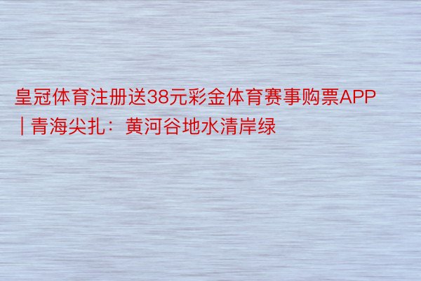 皇冠体育注册送38元彩金体育赛事购票APP | 青海尖扎：黄河谷地水清岸绿