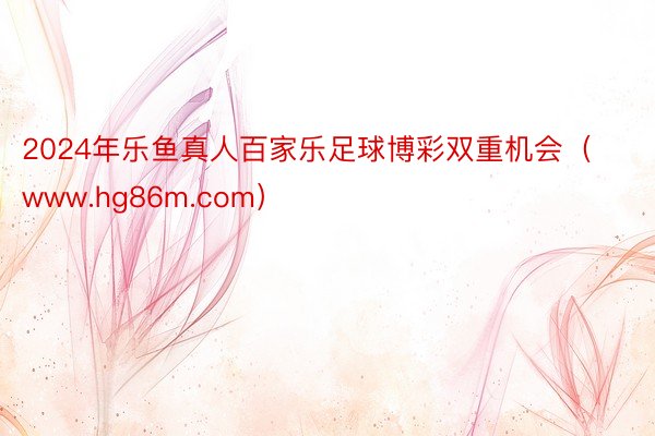 2024年乐鱼真人百家乐足球博彩双重机会（www.hg86m.com）