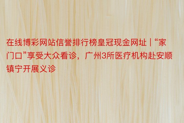 在线博彩网站信誉排行榜皇冠现金网址 | “家门口”享受大众看诊，广州3所医疗机构赴安顺镇宁开展义诊