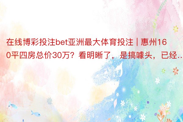 在线博彩投注bet亚洲最大体育投注 | 惠州160平四房总价30万？看明晰了，是搞噱头，已经……