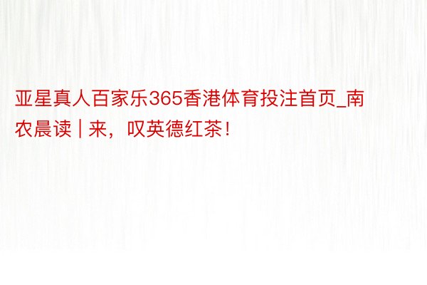 亚星真人百家乐365香港体育投注首页_南农晨读 | 来，叹英德红茶！