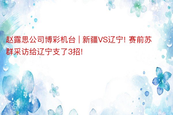 赵露思公司博彩机台 | 新疆VS辽宁! 赛前苏群采访给辽宁支