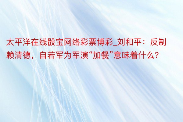 太平洋在线骰宝网络彩票博彩_刘和平：反制赖清德，自若军为军演“加餐”意味着什么？
