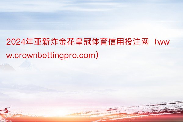 2024年亚新炸金花皇冠体育信用投注网（www.crownbettingpro.com）