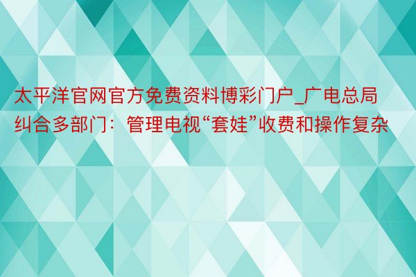 太平洋官网官方免费资料博彩门户_广电总局纠合多部门：管理电视