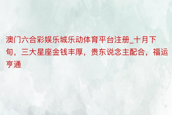澳门六合彩娱乐城乐动体育平台注册_十月下旬，三大星座金钱丰厚，贵东说念主配合，福运亨通