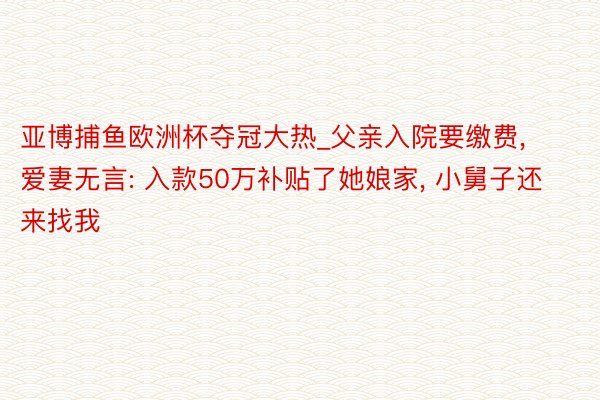 亚博捕鱼欧洲杯夺冠大热_父亲入院要缴费, 爱妻无言: 入款50万补贴了她娘家, 小舅子还来找我