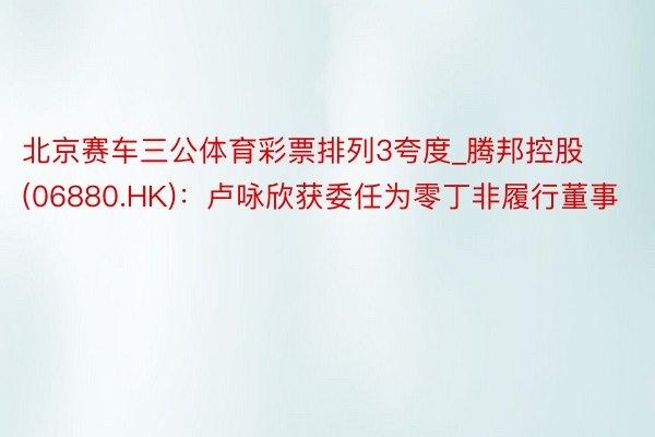 北京赛车三公体育彩票排列3夸度_腾邦控股(06880.HK)：卢咏欣获委任为零丁非履行董事