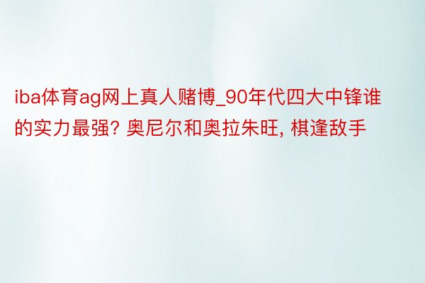 iba体育ag网上真人赌博_90年代四大中锋谁的实力最强? 奥尼尔和奥拉朱旺, 棋逢敌手