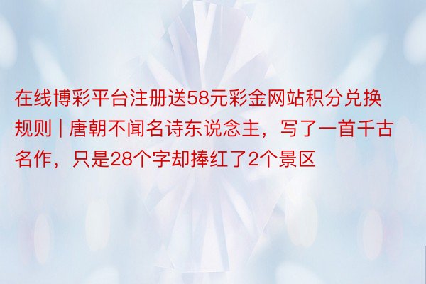 在线博彩平台注册送58元彩金网站积分兑换规则 | 唐朝不闻名诗东说念主，写了一首千古名作，只是28个字却捧红了2个景区