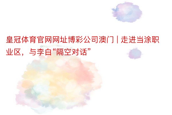 皇冠体育官网网址博彩公司澳门 | 走进当涂职业区，与李白“隔空对话”