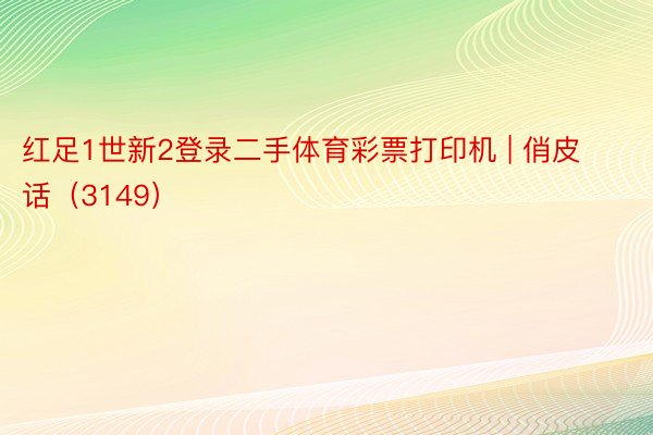 红足1世新2登录二手体育彩票打印机 | 俏皮话（3149）