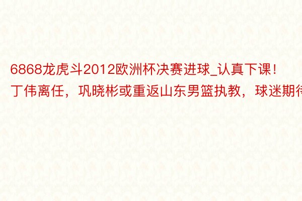 6868龙虎斗2012欧洲杯决赛进球_认真下课！丁伟离任，巩晓彬或重返山东男篮执教，球迷期待