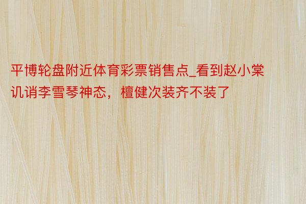 平博轮盘附近体育彩票销售点_看到赵小棠讥诮李雪琴神态，檀健次装齐不装了