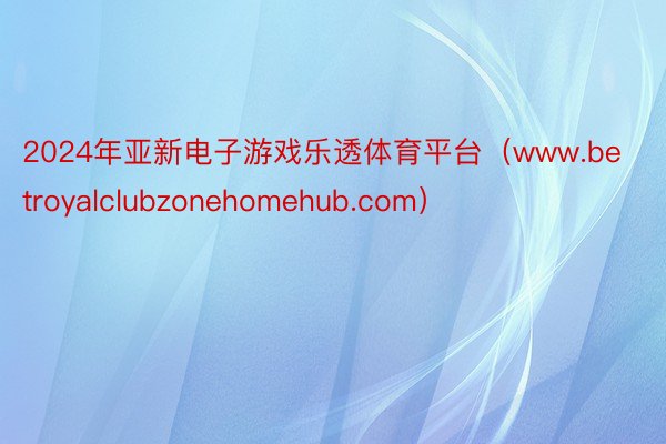2024年亚新电子游戏乐透体育平台（www.betroyalclubzonehomehub.com）