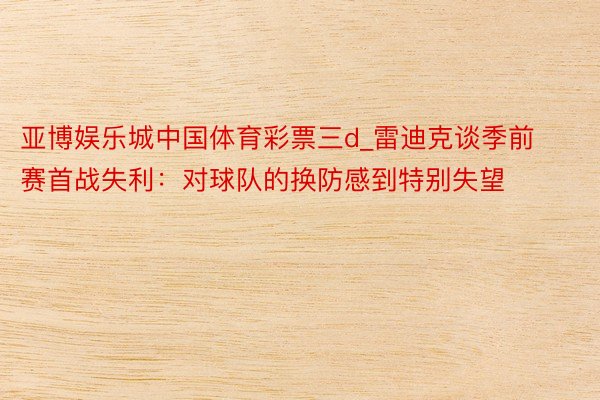 亚博娱乐城中国体育彩票三d_雷迪克谈季前赛首战失利：对球队的换防感到特别失望