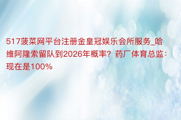 517菠菜网平台注册金皇冠娱乐会所服务_哈维阿隆索留队到2026年概率？药厂体育总监：现在是100%