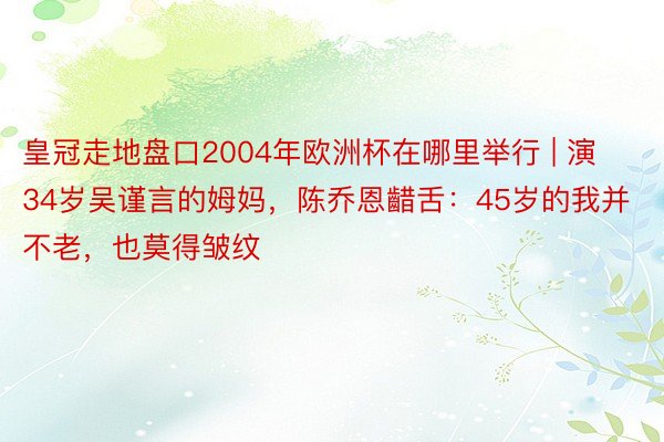 皇冠走地盘口2004年欧洲杯在哪里举行 | 演34岁吴谨言的姆妈，陈乔恩齰舌：45岁的我并不老，也莫得皱纹
