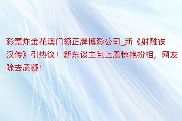 彩票炸金花澳门领正牌博彩公司_新《射雕铁汉传》引热议！新东谈主包上恩惊艳扮相，网友除去质疑！