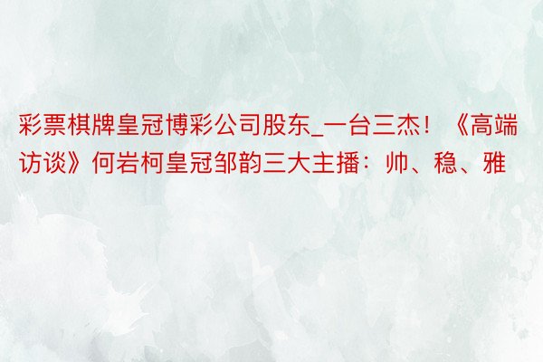 彩票棋牌皇冠博彩公司股东_一台三杰！《高端访谈》何岩柯皇冠邹韵三大主播：帅、稳、雅
