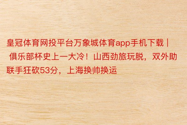 皇冠体育网投平台万象城体育app手机下载 | 俱乐部杯史上一大冷！山西劲旅玩脱，双外助联手狂砍53分，上海换帅换运