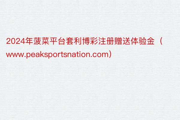 2024年菠菜平台套利博彩注册赠送体验金（www.peaksportsnation.com）