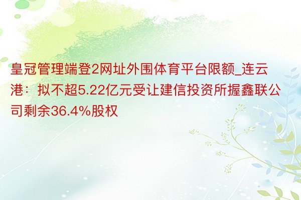 皇冠管理端登2网址外围体育平台限额_连云港：拟不超5.22亿元受让建信投资所握鑫联公司剩余36.4%股权