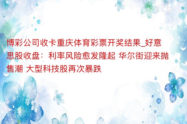 博彩公司收卡重庆体育彩票开奖结果_好意思股收盘：利率风险愈发隆起 华尔街迎来抛售潮 大型科技股再次暴跌