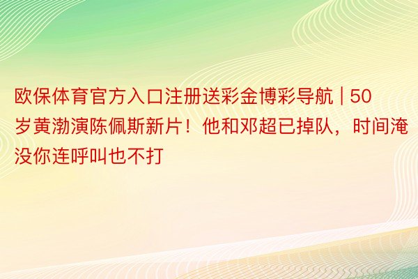 欧保体育官方入口注册送彩金博彩导航 | 50岁黄渤演陈佩斯新片！他和邓超已掉队，时间淹没你连呼叫也不打