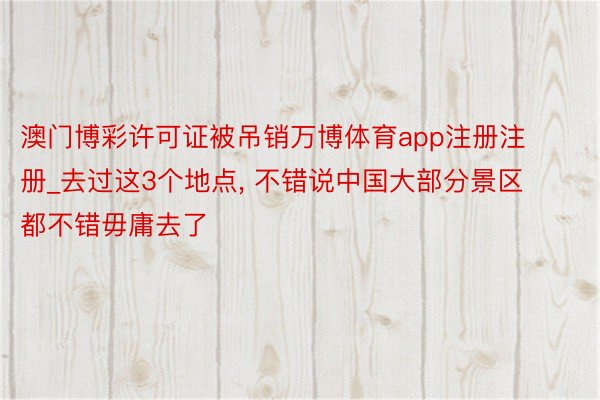 澳门博彩许可证被吊销万博体育app注册注册_去过这3个地点, 不错说中国大部分景区都不错毋庸去了