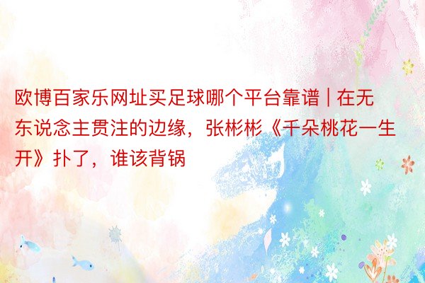 欧博百家乐网址买足球哪个平台靠谱 | 在无东说念主贯注的边缘，张彬彬《千朵桃花一生开》扑了，谁该背锅