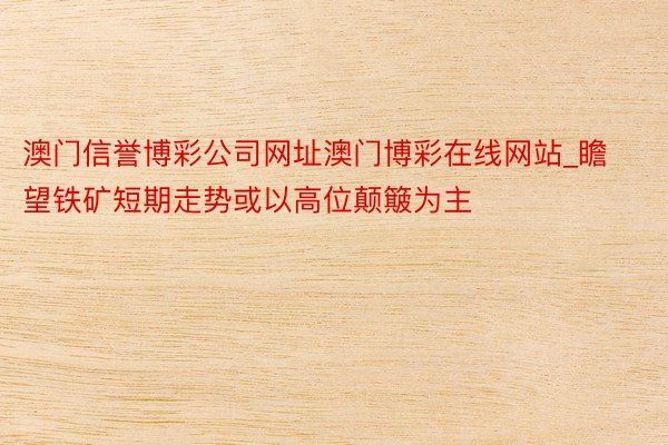 澳门信誉博彩公司网址澳门博彩在线网站_瞻望铁矿短期走势或以高位颠簸为主