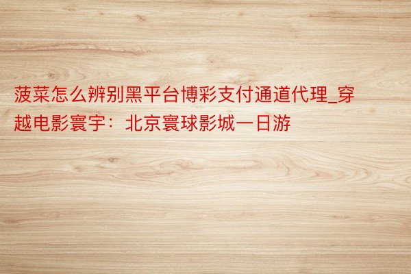 菠菜怎么辨别黑平台博彩支付通道代理_穿越电影寰宇：北京寰球影